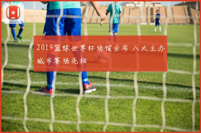 2019篮球世界杯场馆分布 八大主办城市赛场亮相