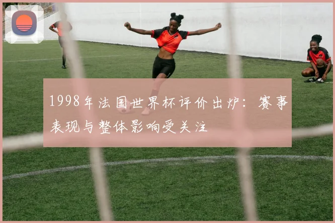 1998年法国世界杯评价出炉:赛事表现与整体影响受关注