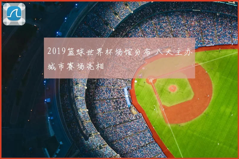 2019篮球世界杯场馆分布 八大主办城市赛场亮相