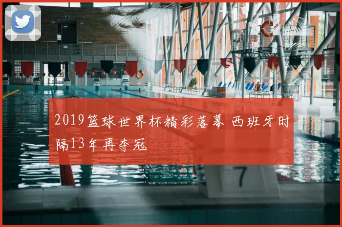 2019篮球世界杯精彩落幕 西班牙时隔13年再夺冠