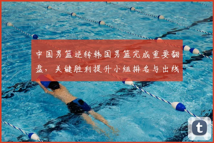 中国男篮逆转韩国男篮完成重要翻盘，关键胜利提升小组排名与出线希望