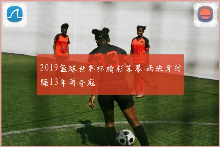 2019篮球世界杯精彩落幕 西班牙时隔13年再夺冠