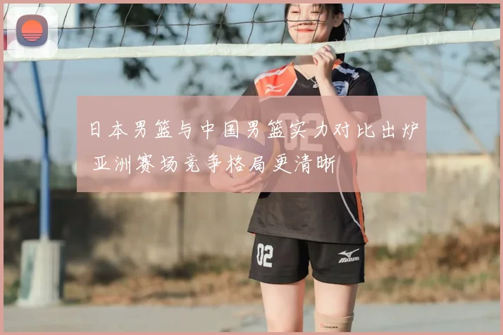 日本男篮与中国男篮实力对比出炉 亚洲赛场竞争格局更清晰