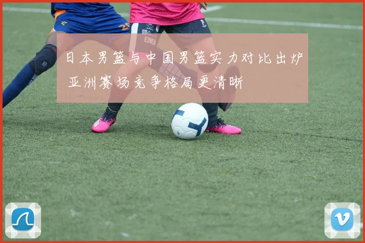 日本男篮与中国男篮实力对比出炉 亚洲赛场竞争格局更清晰