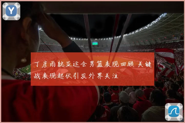 丁彦雨航亚运会男篮表现回顾 关键战表现起伏引发外界关注