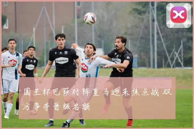 国王杯巴萨对阵皇马迎来焦点战 双方争夺晋级名额