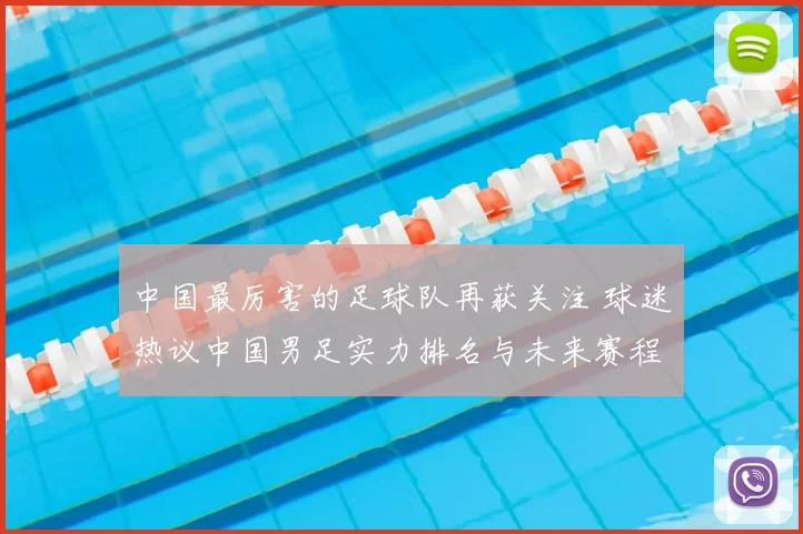 中国最厉害的足球队再获关注 球迷热议中国男足实力排名与未来赛程