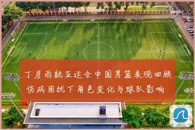 丁彦雨航亚运会中国男篮表现回顾 伤病困扰下角色变化与球队影响