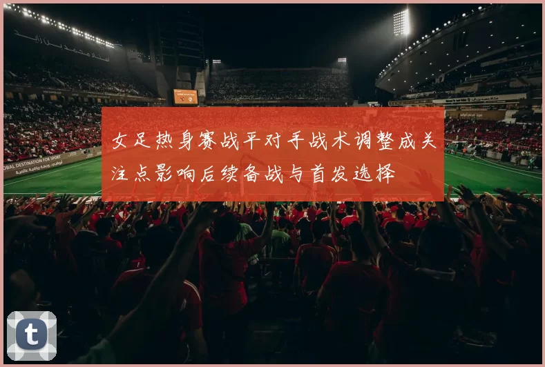 女足热身赛战平对手战术调整成关注点影响后续备战与首发选择