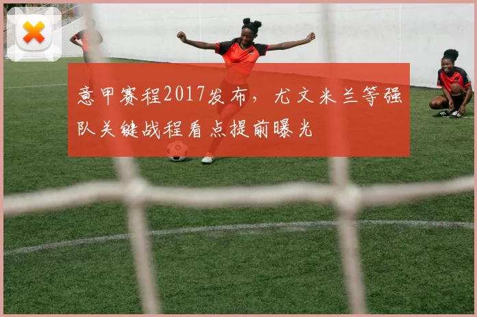 意甲赛程2017发布,尤文米兰等强队关键战程看点提前曝光