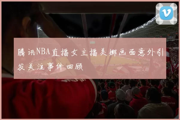 腾讯NBA直播女主播美娜画面意外引发关注事件回顾