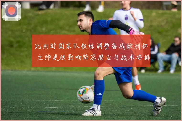 比利时国家队教练调整备战欧洲杯 主帅更迭影响阵容磨合与战术安排