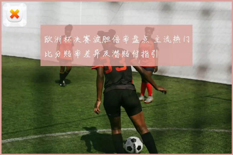 欧洲杯决赛波胆倍率盘点 主流热门比分赔率差异及潜赔付指引