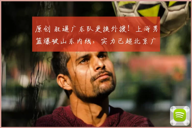 原创 狂逼广东队更换外援！上海男篮爆破山东内线，实力已超北京广厦