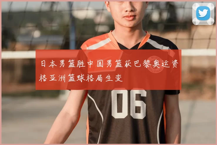 日本男篮胜中国男篮获巴黎奥运资格亚洲篮球格局生变