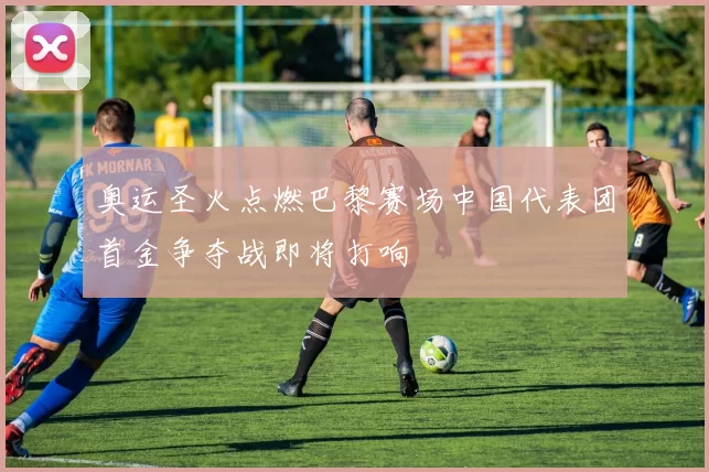 奥运圣火点燃巴黎赛场中国代表团首金争夺战即将打响