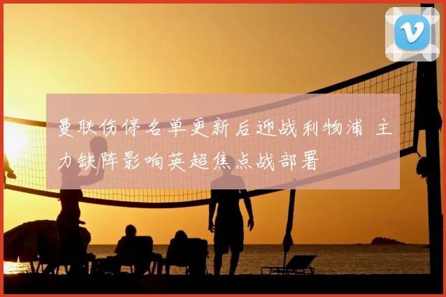 曼联伤停名单更新后迎战利物浦 主力缺阵影响英超焦点战部署
