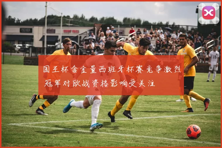国王杯含金量西班牙杯赛竞争激烈 冠军对欧战资格影响受关注