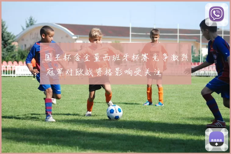 国王杯含金量西班牙杯赛竞争激烈 冠军对欧战资格影响受关注