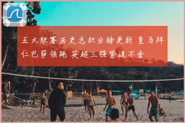 五大联赛历史总积分榜更新 皇马拜仁巴萨领跑 英超三强紧追不舍