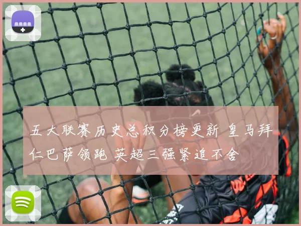 五大联赛历史总积分榜更新 皇马拜仁巴萨领跑 英超三强紧追不舍