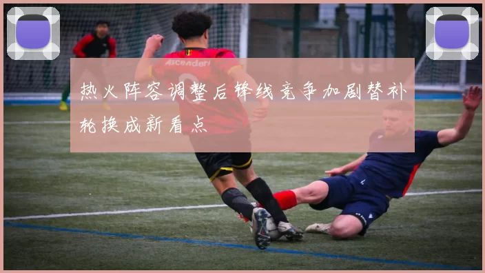 热火阵容调整后锋线竞争加剧替补轮换成新看点
