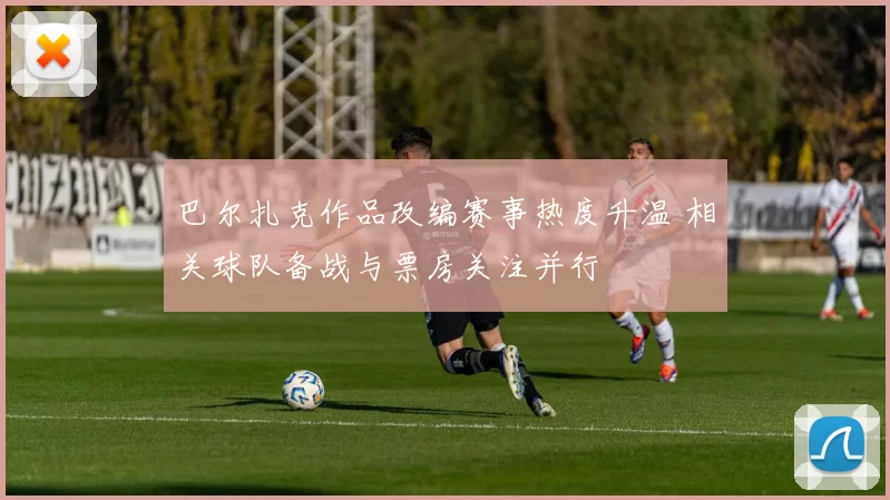 巴尔扎克作品改编赛事热度升温 相关球队备战与票房关注并行