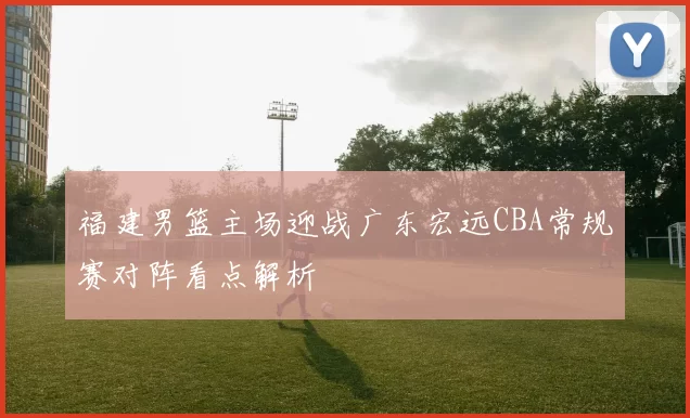福建男篮主场迎战广东宏远CBA常规赛对阵看点解析