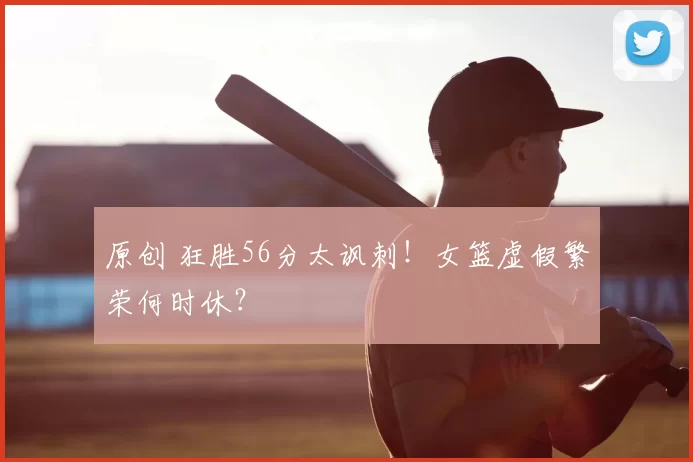 原创 狂胜56分太讽刺!女篮虚假繁荣何时休?