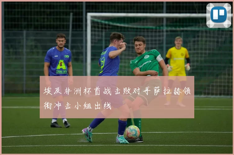 埃及非洲杯首战击败对手萨拉赫领衔冲击小组出线