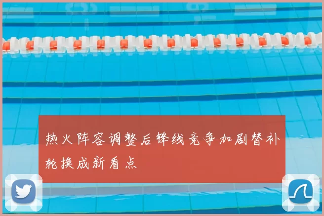 热火阵容调整后锋线竞争加剧替补轮换成新看点