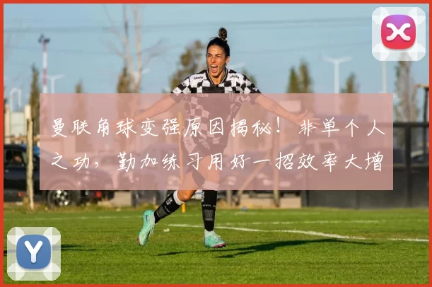 曼联角球变强原因揭秘!非单个人之功,勤加练习用好一招效率大增