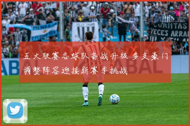 五大联赛各球队备战升级 多支豪门调整阵容迎接新赛季挑战