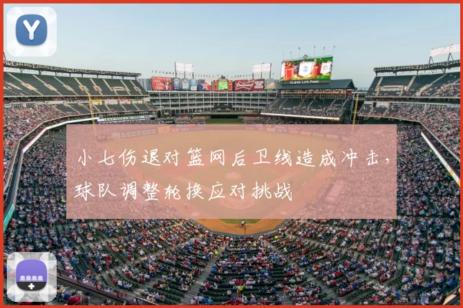 小七伤退对篮网后卫线造成冲击,球队调整轮换应对挑战