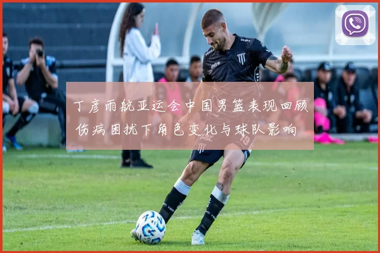 丁彦雨航亚运会中国男篮表现回顾 伤病困扰下角色变化与球队影响