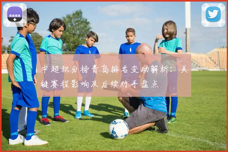 中超积分榜青岛排名变动解析：关键赛程影响及后续对手盘点