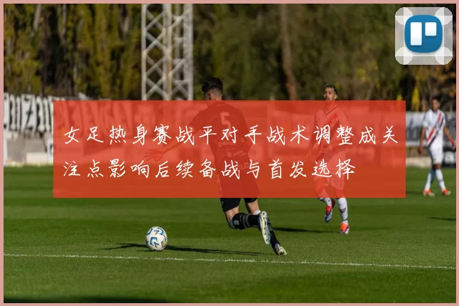 女足热身赛战平对手战术调整成关注点影响后续备战与首发选择