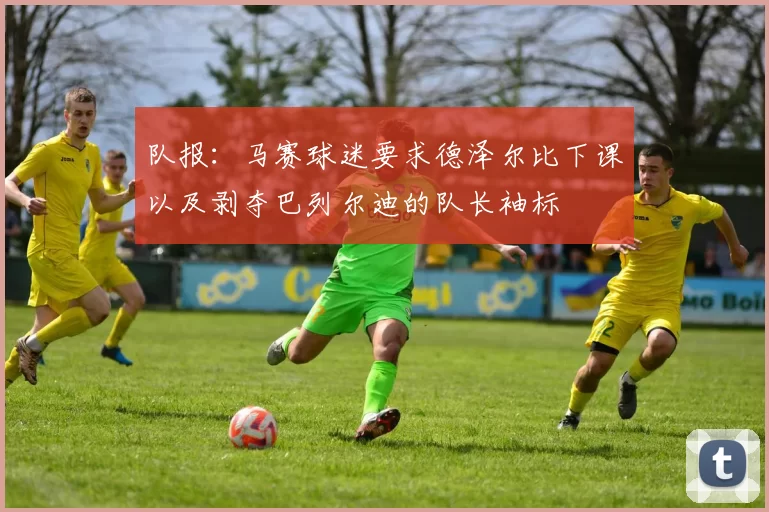 队报:马赛球迷要求德泽尔比下课以及剥夺巴列尔迪的队长袖标