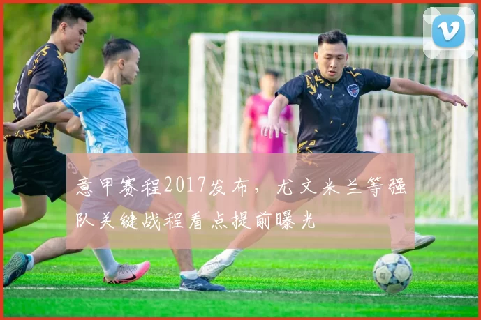 意甲赛程2017发布，尤文米兰等强队关键战程看点提前曝光