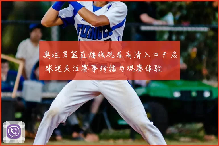 奥运男篮直播线观看高清入口开启 球迷关注赛事转播与观赛体验
