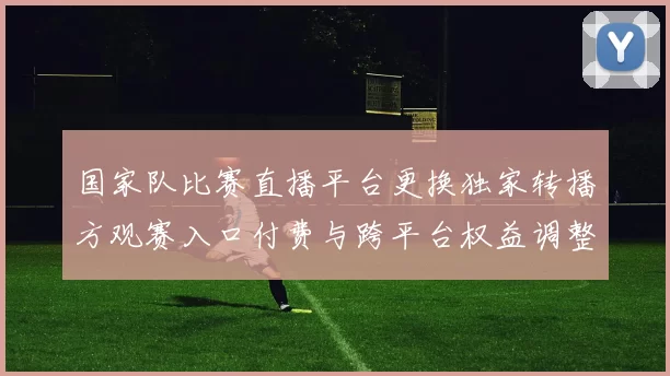 国家队比赛直播平台更换独家转播方观赛入口付费与跨平台权益调整