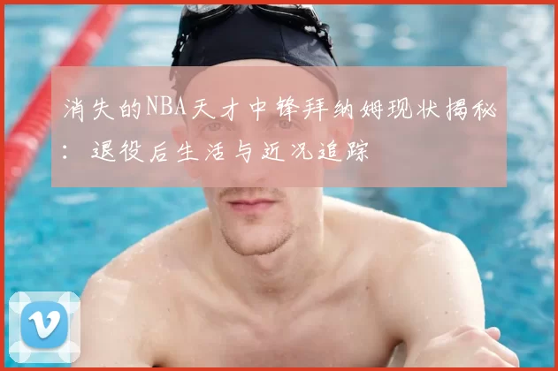 消失的NBA天才中锋拜纳姆现状揭秘：退役后生活与近况追踪