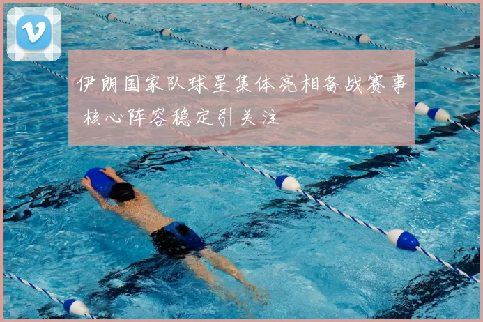 伊朗国家队球星集体亮相备战赛事 核心阵容稳定引关注