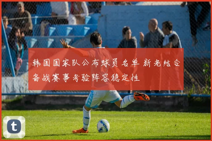 韩国国家队公布球员名单 新老结合备战赛事考验阵容稳定性