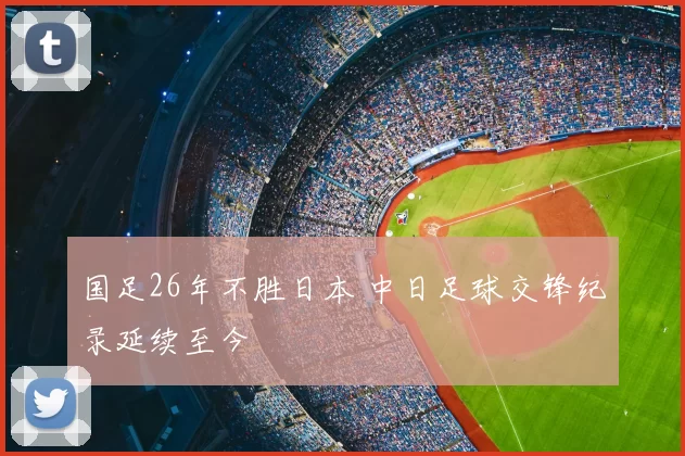 国足26年不胜日本 中日足球交锋纪录延续至今
